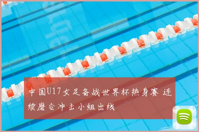 中国U17女足备战世界杯热身赛 连续磨合冲击小组出线