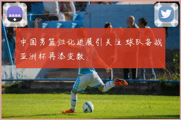 中国男篮归化进展引关注 球队备战亚洲杯再添变数
