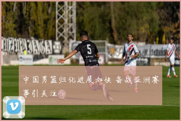 中国男篮归化进展加快 备战亚洲赛事引关注