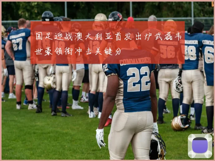 国足迎战澳大利亚首发出炉武磊韦世豪领衔冲击关键分