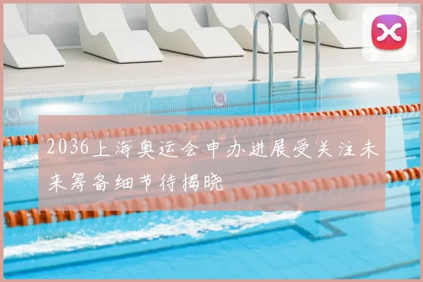 2036上海奥运会申办进展受关注未来筹备细节待揭晓