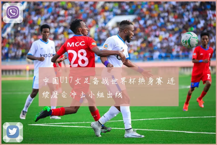 中国U17女足备战世界杯热身赛 连续磨合冲击小组出线