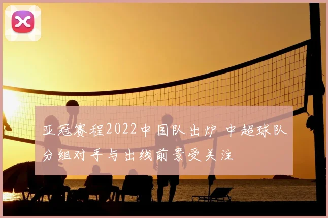 亚冠赛程2022中国队出炉 中超球队分组对手与出线前景受关注