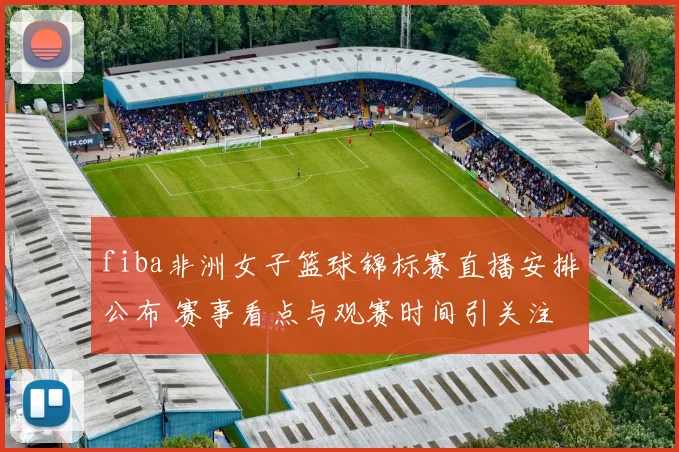 fiba非洲女子篮球锦标赛直播安排公布 赛事看点与观赛时间引关注