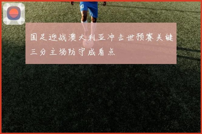 国足迎战澳大利亚冲击世预赛关键三分主场防守成看点