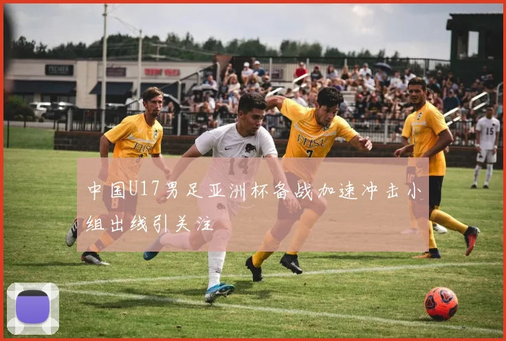 中国U17男足亚洲杯备战加速冲击小组出线引关注