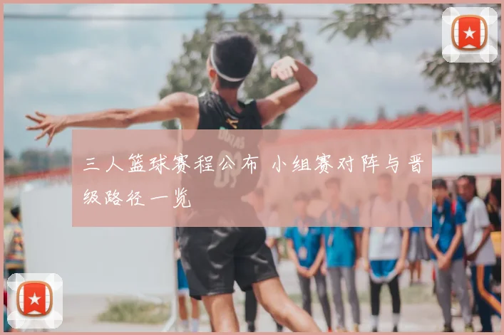 三人篮球赛程公布 小组赛对阵与晋级路径一览