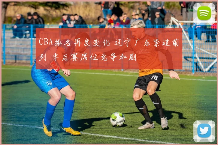 CBA排名再度变化 辽宁广东紧追前列 季后赛席位竞争加剧