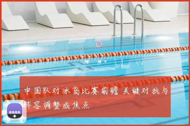 中国队对冰岛比赛前瞻 关键对抗与阵容调整成焦点