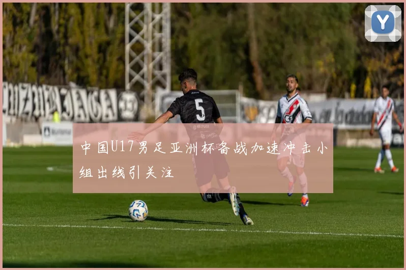 中国U17男足亚洲杯备战加速冲击小组出线引关注