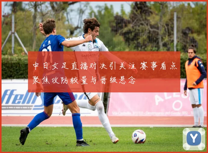 中日女足直播对决引关注 赛事看点聚焦攻防较量与晋级悬念