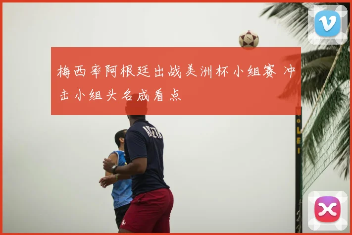 梅西率阿根廷出战美洲杯小组赛 冲击小组头名成看点