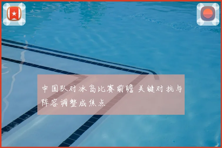 中国队对冰岛比赛前瞻 关键对抗与阵容调整成焦点