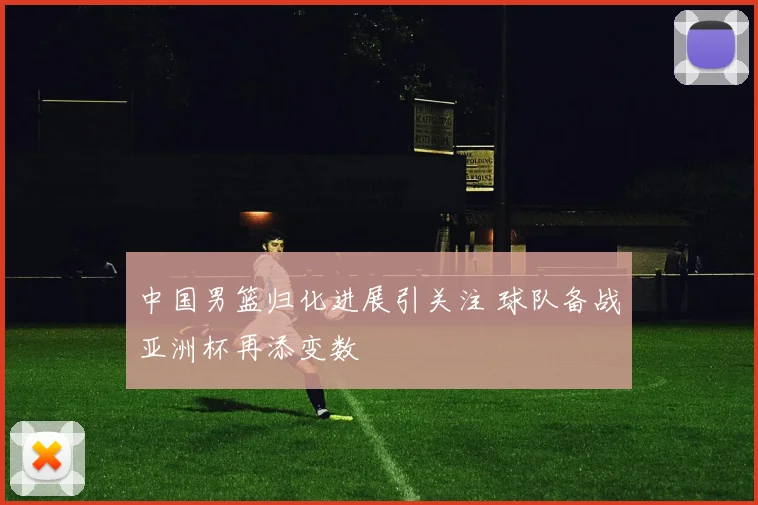 中国男篮归化进展引关注 球队备战亚洲杯再添变数
