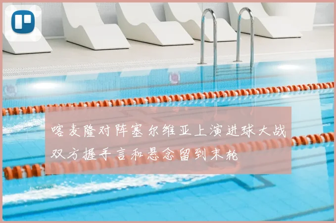 喀麦隆对阵塞尔维亚上演进球大战双方握手言和悬念留到末轮
